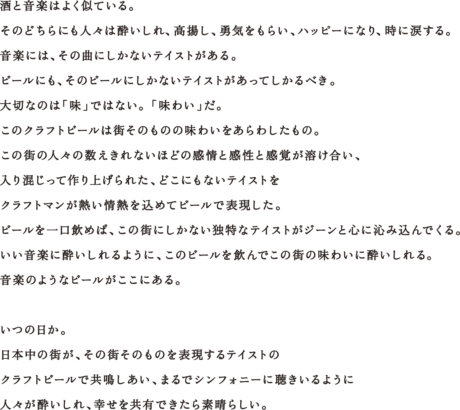 酒と音楽はよく似ている。そのどちらにも人々は酔いしれ、高揚し、勇気をもらい、ハッピーになり、時に涙する。音楽には、その曲にしかないテイストがある。ビールにも、そのビールにしかないテイストがあってしかるべき。大切なのは「味」ではない。 「味わい」だ。このクラフトビールは街そのものの味わいをあらわしたもの。この街の人々の数えきれないほどの感情と感性と感覚が溶け合い、入り混じって作り上げられたどこにもないテイストを、クラフトマンが熱い情熱を込めてビールで表現した。ビールを一口飲めば、この街にしかない独特なテイストがジーンと心に沁み込んでくる。いい音楽に酔いしれるように、このビールを飲んでこの街の味わいに酔いしれる。音楽のようなビールがここにある。いつの日か。日本中の街が、その街そのものを表現するテイストのクラフトビールで共鳴しあい、まるでシンフォニーに聴きいるように人々が酔いしれ、幸せを共有できたら素晴らしい。