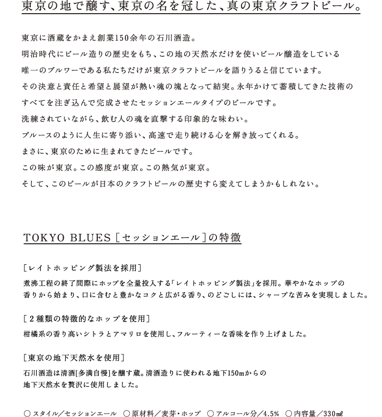 TOKYO BLUES - SESSION ALE - ◆東京の地で醸す、東京の名を冠した、真の東京クラフトビール。東京に酒蔵をかまえ創業150余年の石川酒造。明治時代にビール造りの歴史をもち、この地の天然水だけを使いビール醸造をしている唯一のブルワーである私たちだけが東京クラフトビールを語りうると信じています。その決意と責任と希望と展望が熱い魂の塊となって結実。永年かけて蓄積してきた技術のすべてを注ぎ込んで完成させたセッションエールタイプのビールです。洗練されていながら、飲む人の魂を直撃する印象的な味わい。ブルースのように人生に寄り添い、高速で走り続ける心を解き放ってくれる。まさに、東京のために生まれてきたビールです。 この味が東京。この感度が東京。この熱気が東京。そして、このビールが日本のクラフトビールの歴史すら変えてしまうかもしれない。◆TOKYO BLUES ［セッションエール］の特徴［レイトホッピング製法を採用］煮沸工程の終了間際にホップを全量投入する「レイトホッピング製法」を採用。 華やかなホップの香りから始まり、口に含むと豊かなコクと広がる香り、のどごしには、シャープな苦みを実現しました。［２種類の特徴的なホップを使用］柑橘系の香り高いシトラとアマリロを使用し、フルーティーな香味を作り上げました。［東京の地下天然水を使用］石川酒造は清酒[多満自慢]を醸す蔵。清酒造りに使われる地下150mからの地下天然水を贅沢に使用しました。○ スタイル／セッションエール  ○ 原材料／麦芽・ホップ  ○ アルコール分／4.5%  ○ 内容量／330ml